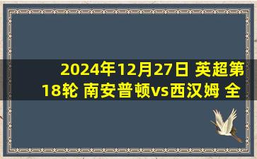 2024年12月27日 英超第18轮 南安普顿vs西汉姆 全场录像